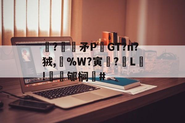 关于駯?€褨矛PGT?n?狨,%W?寅釂?L鵛!蠱鳼郇榈#的信息-9体育